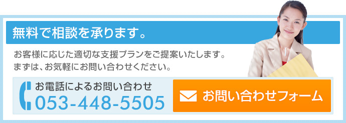 無料で相談を承ります。お客様に応じた適切な支援プランをご提案いたします。まずはお気軽にお問い合わせください。お電話によるお問い合わせは電話番号053-448-5505まで。お問い合わせフォームはこちら